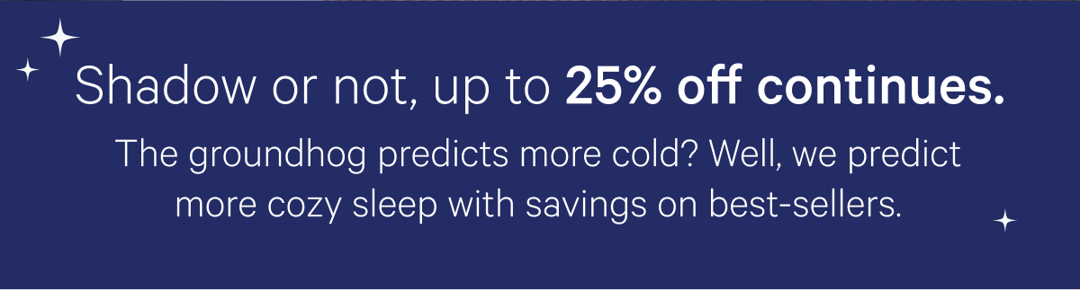 Shadow or not, up to 25% off continues; The groundhog predicts more cold? Well, we predict more cozy sleep with savings on best-sellers.