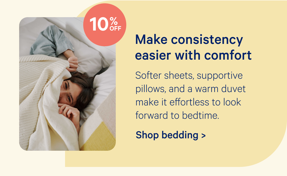 Make consistency easier with comfort; Softer sheets, supportive pillows, and a warm duvet make it effortless to look forward to bedtime.