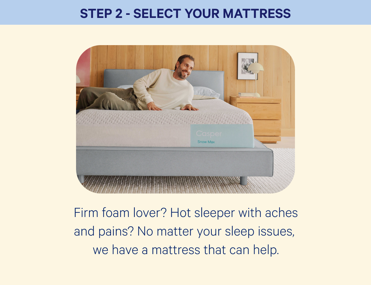 Step 2 - select your mattress; Firm foam lover? Hot sleeper with aches and pains? No matter your sleep issues,  we&nbsp;have a mattress that can help.