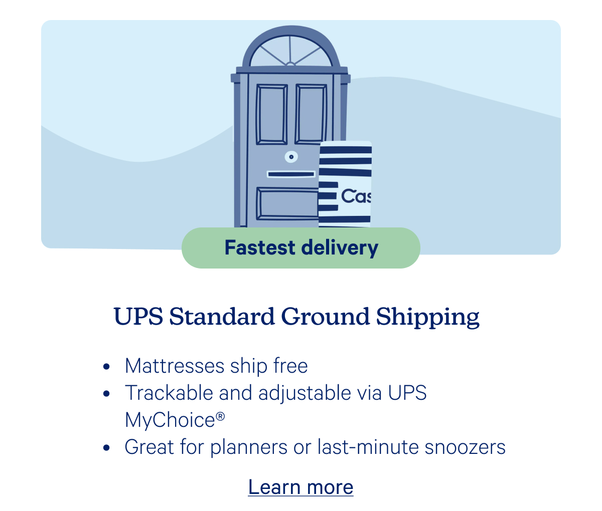 Fastest delivery; UPS Standard Ground Shipping; Mattresses ship free, Trackable and adjustable via UPS MyCHoice, Great for planners or last-minute snoozers