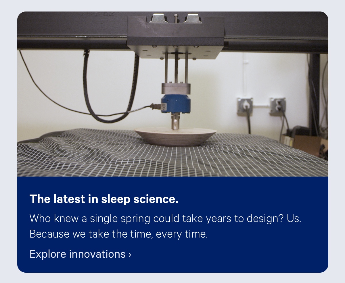 The latest in sleep science. Who knew a single spring could take years to design? Us. Because we take the time, every time. 