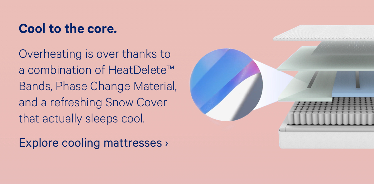 Cool to the core. Overheating is over thanks to a combination of HeatDelete™ Bands, Phase Change Material, and a refreshing Snow Cover that actually sleeps cool.