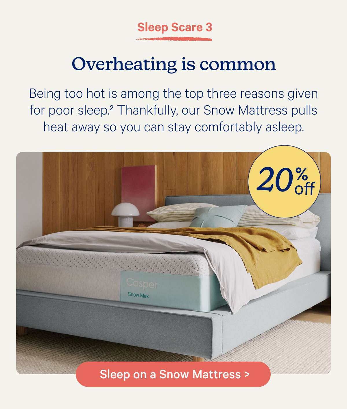 Sleep Scare 3; Overheating is common; Being too hot is among the top three reasons given for poor sleep.2 Thankfully, our Snow Mattress pulls heat away so you can stay comfortably asleep.