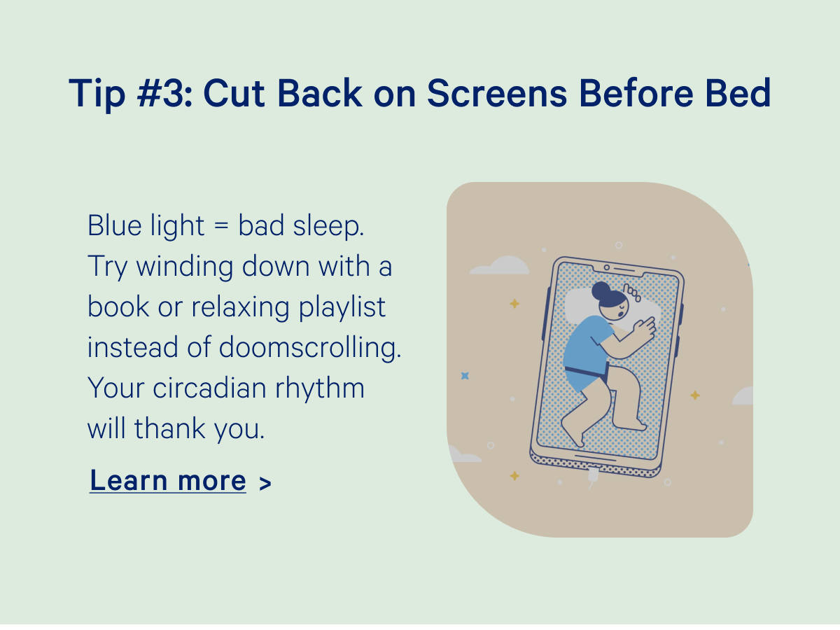 Tip #3: Cut Back on Screens Before Bed; Blue light = bad sleep. Try winding down with a book or relaxing playlist instead of doomscrolling.Your circadian rhythm will thank you.