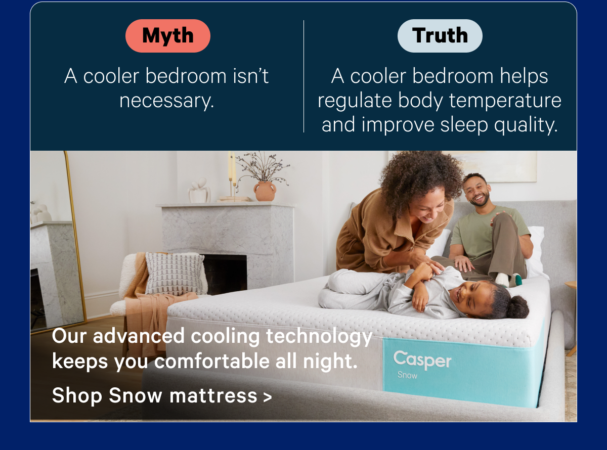 Myth: A cooler bedroom isn't necessary.; Truth: A cooler bedroom helps regulate body temperature and improve sleep quality.; Our advanced cooling technology keeps you comfortable all night