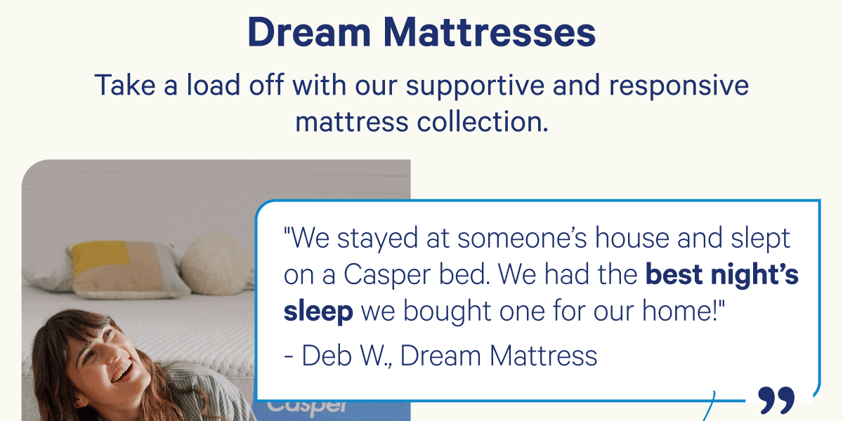 Dream Mattresses; Take a load off with our supportive and responsive mattress collection.