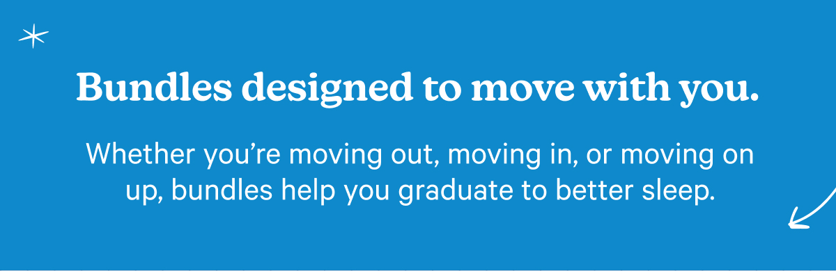 Bundles designed to move with you. Whether you're moving out, moving in, or moving on up, bundles help you graduate to better sleep.