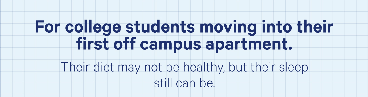 For college students moving into their first off campus apartment. Their diet may not be healthy, but their sleep still can be.