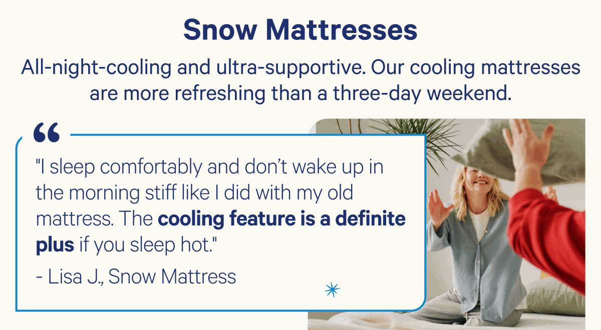 Snow Mattresses; All-night-cooling and ultra-supportive. Our cooling mattresses are more refreshing than a three-day weekend.