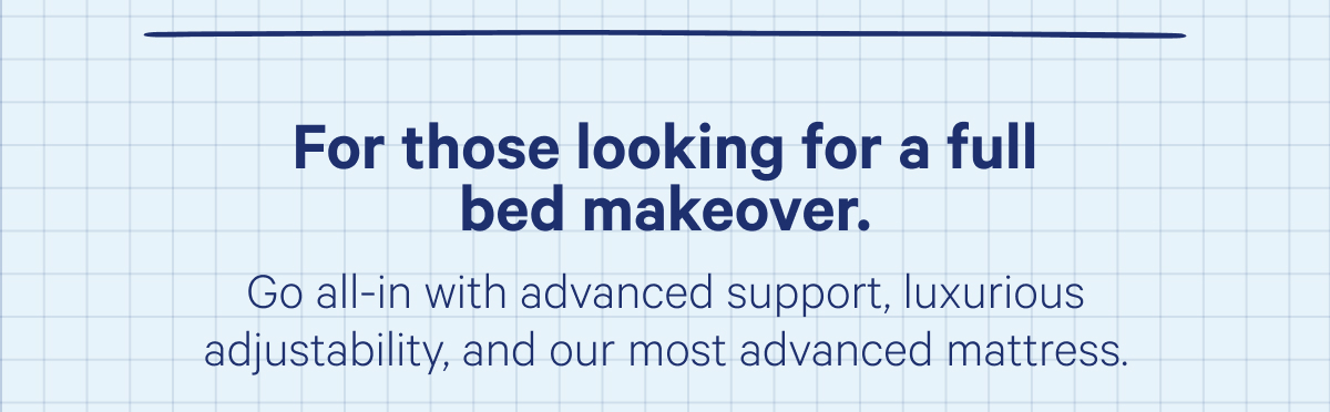 For those looking for a full bed makeover. Go all-in with advanced support, luxurious adjustability, and our most advanced mattress.