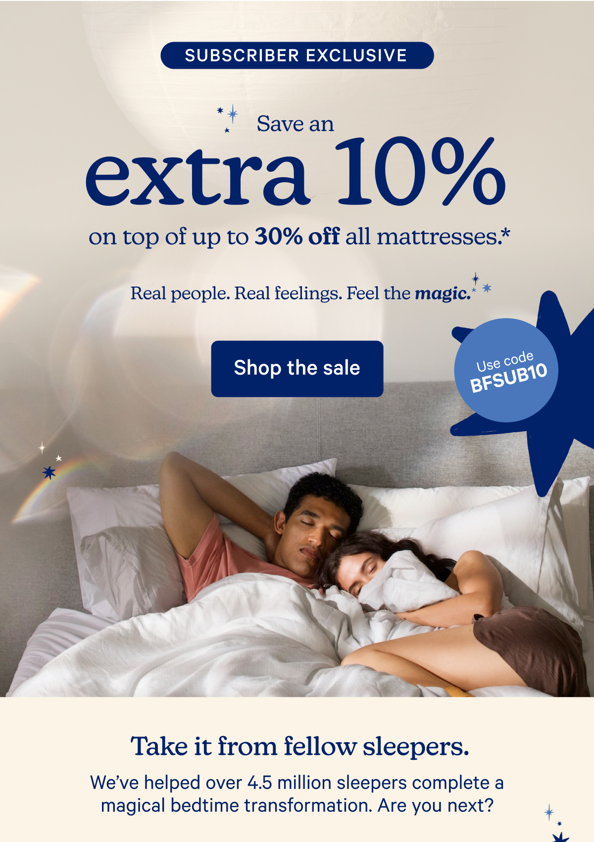 Subscriber Exclusive; Save an extra 10% on top of up to 30% off all mattresses.* Real people. Real feelings. Feel the magic.