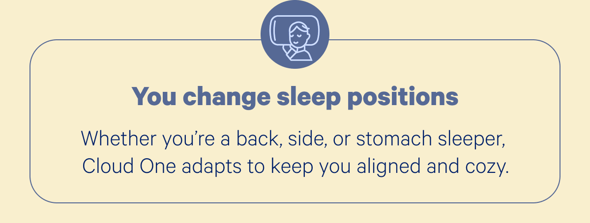 You change sleep positions; Whether you’re a back, side, or stomach sleeper, Cloud One adapts to keep you aligned and cozy.