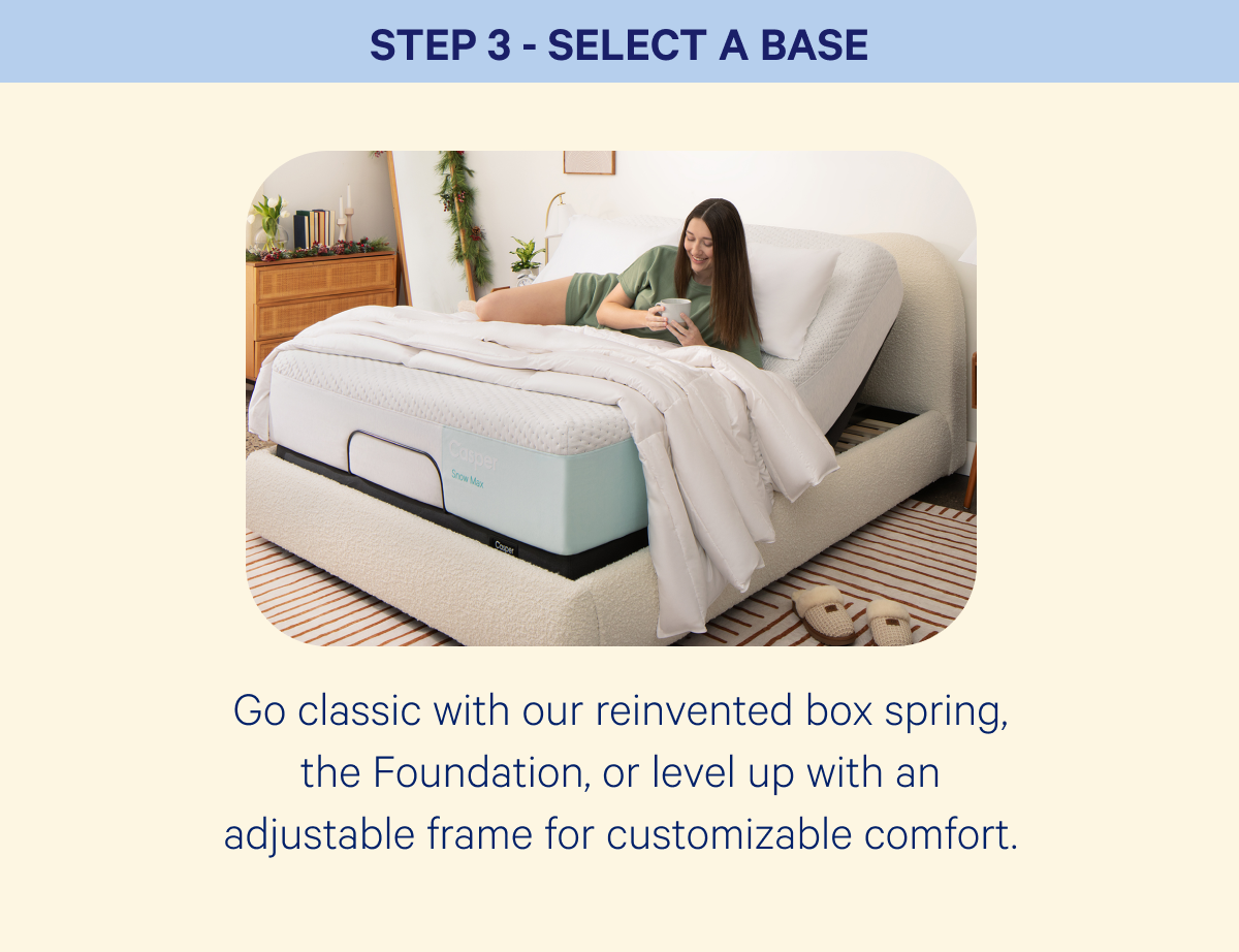 Step 3 - select a base; Go classic with our reinvented box spring, the Foundation, or level up with an adjustable frame for customizable comfort.