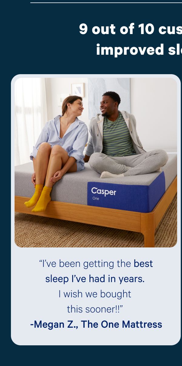 “I’ve been getting the best sleep I’ve had in years. I wish we bought this sooner!!” -Megan Z., The One Mattress