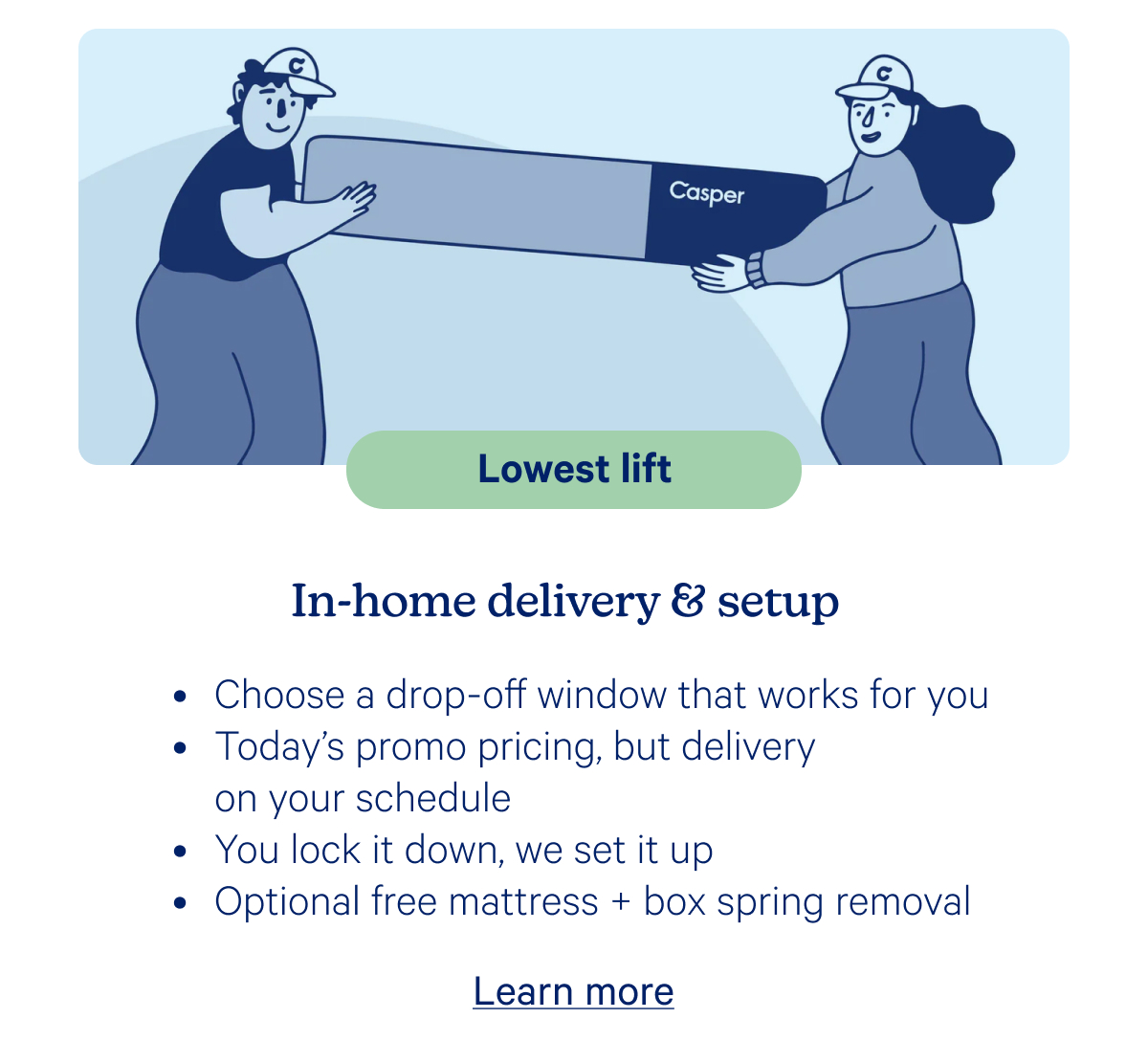Lowest life; In-home delivery & setup; Choose a drop-off window that works for you, Today's promo pricing, but delivery on your schedule, You lock it down, we set it up, Optional free mattress + box spring removal
