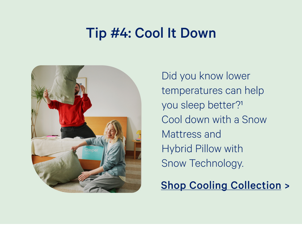 Tip #4: Cool It Down; Did you know lower temperatures can help you sleep better? Cool down with a Snow Mattress and Hybrid Pillow Pillow with Snow Technology.
