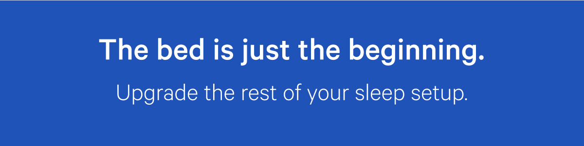 The bed is just the beginning. Upgrade the rest of your sleep setup.