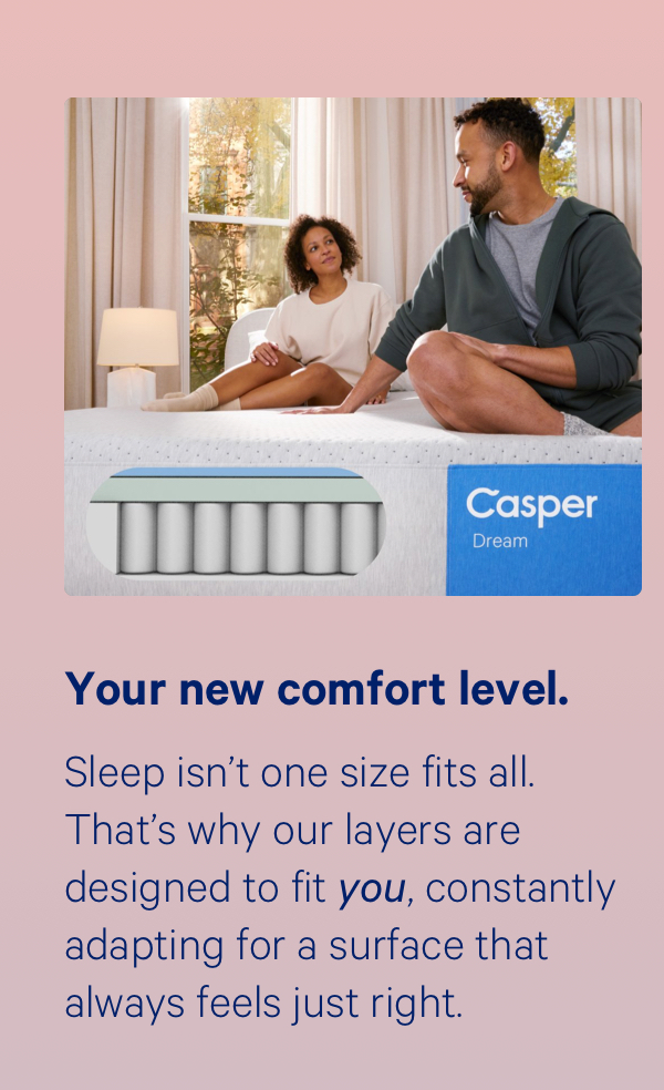 Your new comfort level. Sleep isn’t one size fits all. That’s why our layers are designed to fit you, constantly adapting for a surface that always feels just right.