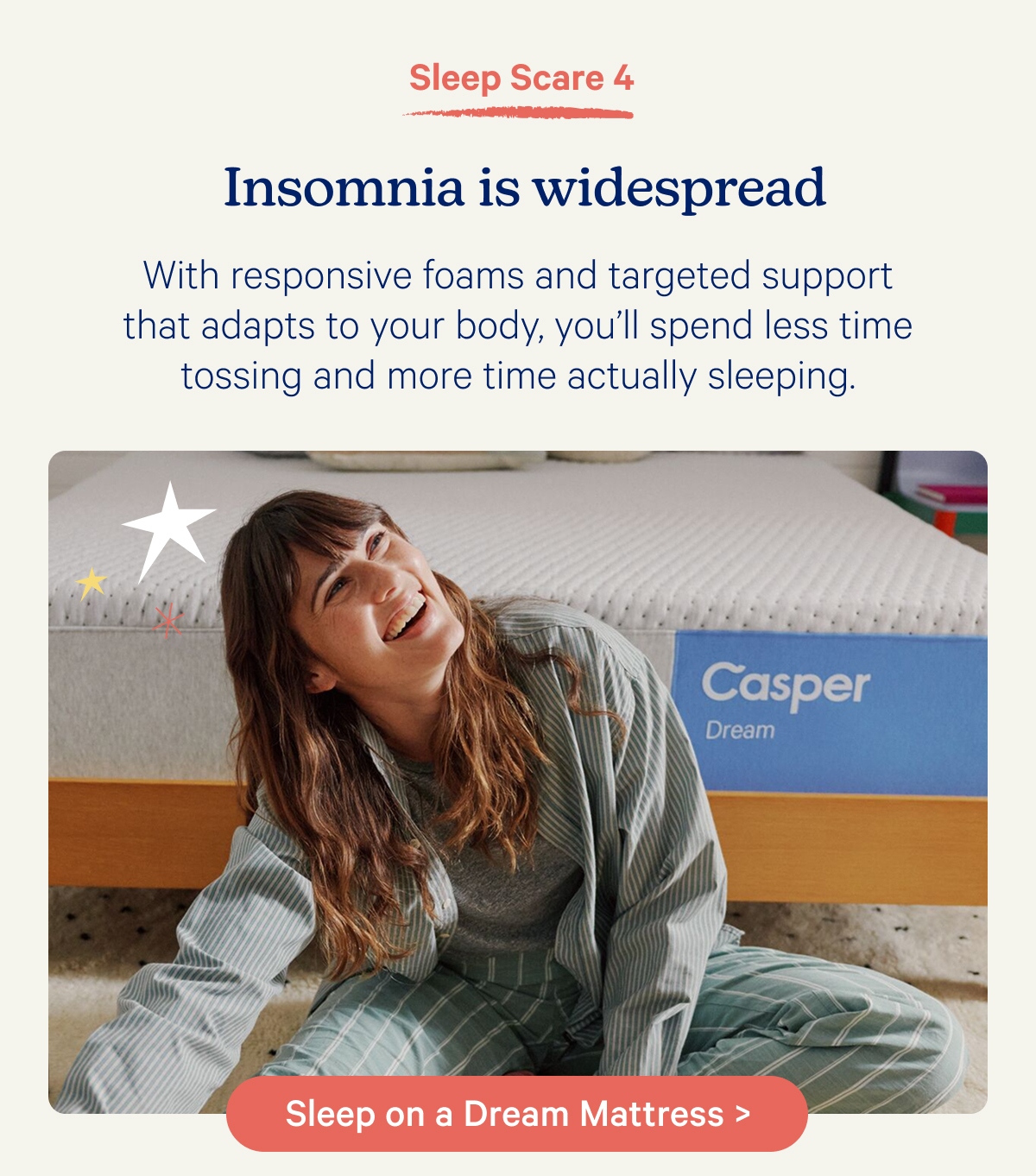 Sleep Scare 4; Insomnia is widespread; With responsive foams and targeted support that adapts to your body, you’ll spend less time tossing and more time actually sleeping.