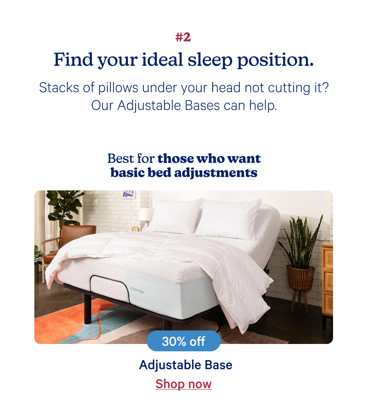 #2 Find your ideal sleep position. Stacks of pillows under your head not cutting it? Our Adjustable Bases can help.; Best for those who want basic bed adjustments