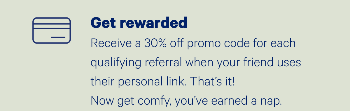 Get rewarded; Receive a 30% off promo code for each qualifying referral when your friend uses their personal link. That's it! Now get comfy, you've earned a nap.