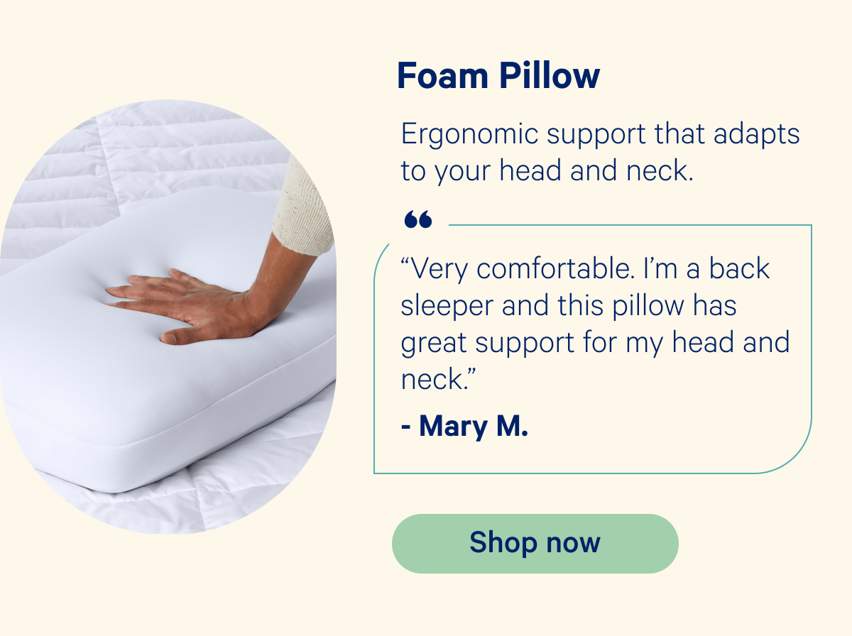 Foam Pillow: Ergonomic support that adapts to your head and neck. “Very comfortable. I’m a back sleeper and this pillow has great support for my head and neck.” -Mary M.