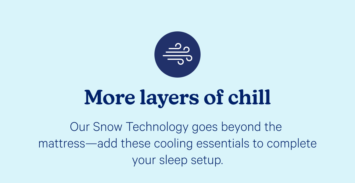 More layers of chill; Our Snow Technology goes beyond the mattress—add these cooling essentials to complete your sleep setup.