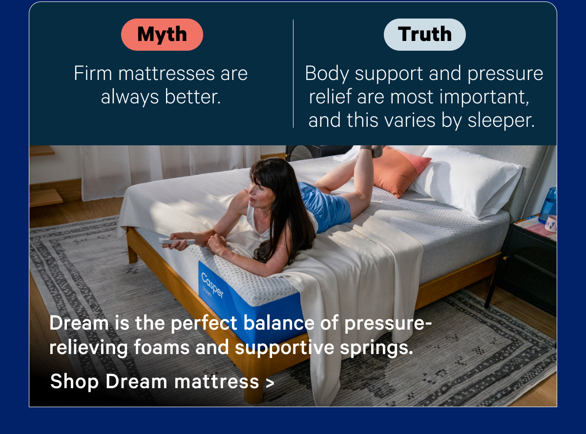 Myth: Firm mattresses are always better; Truth: Body support and pressure relief are most important and this varies by sleeper.; Dream is the perfect balance of pressure-relieving foams and supportive springs.