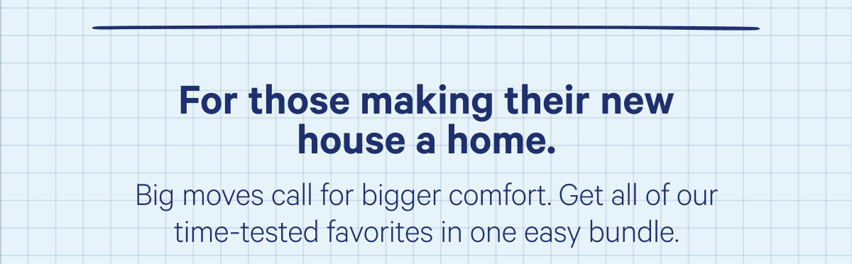 For those making their new house a home. Big moves call for bigger comfort. Get all of our time-tested favorites in one easy bundle.