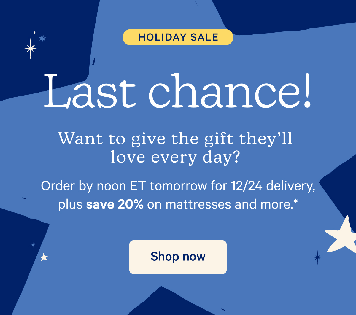 Holiday Sale; Last chance! Want to give the gift they'll love ever day? Order by noon ET tomorrow for 12/24 delivery, plus save 20% on mattresses and more.*