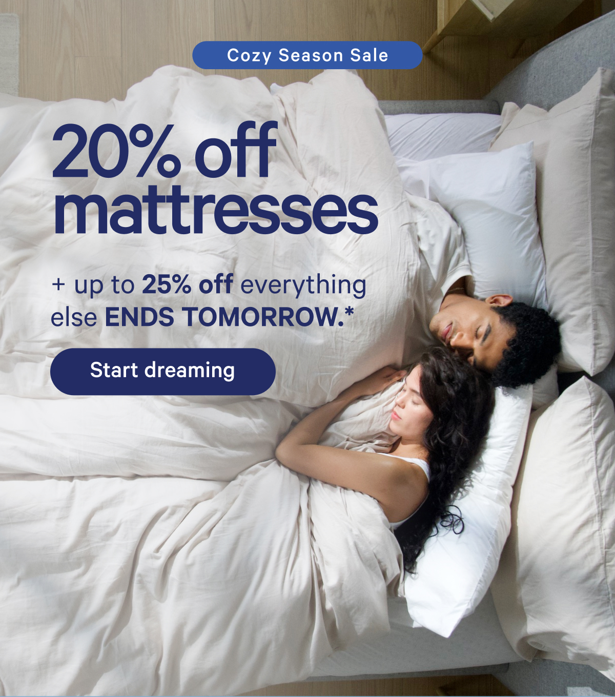 Cozy Season Sale; 20% off mattresses + up to 25% off everything else ENDS TOMORROW.*