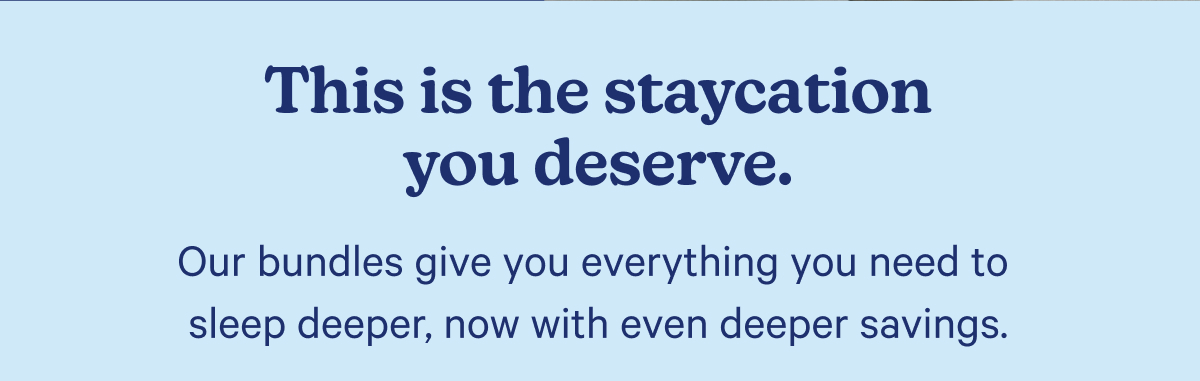 This is the staycation you deserve. Our bundles give you everything you need to sleep deeper, now with even deeper savings.