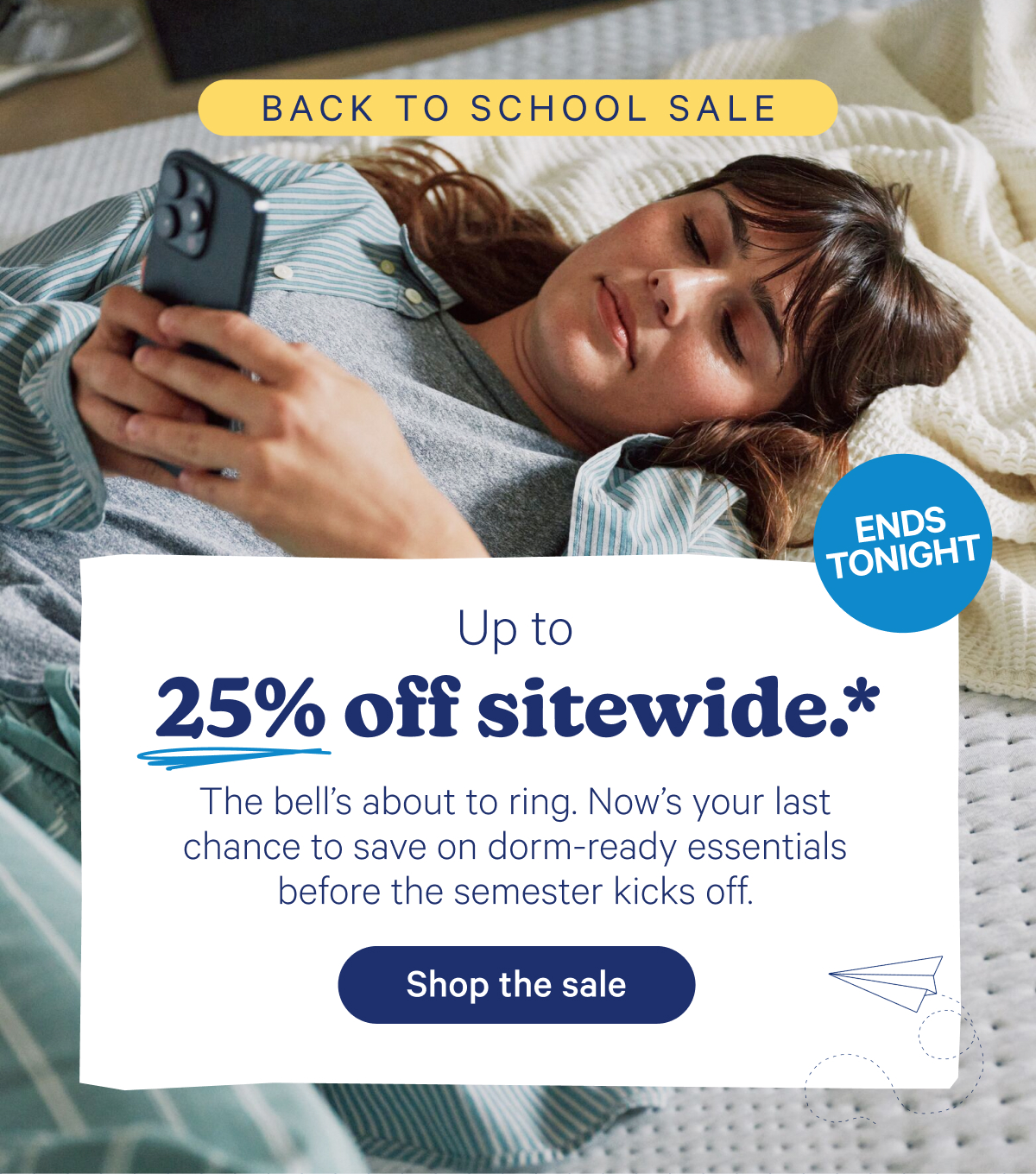 Up to 25% off sitewide.* The bell's about to ring. Now's your last chance to save on dorm-ready essentials before the semester kicks off.