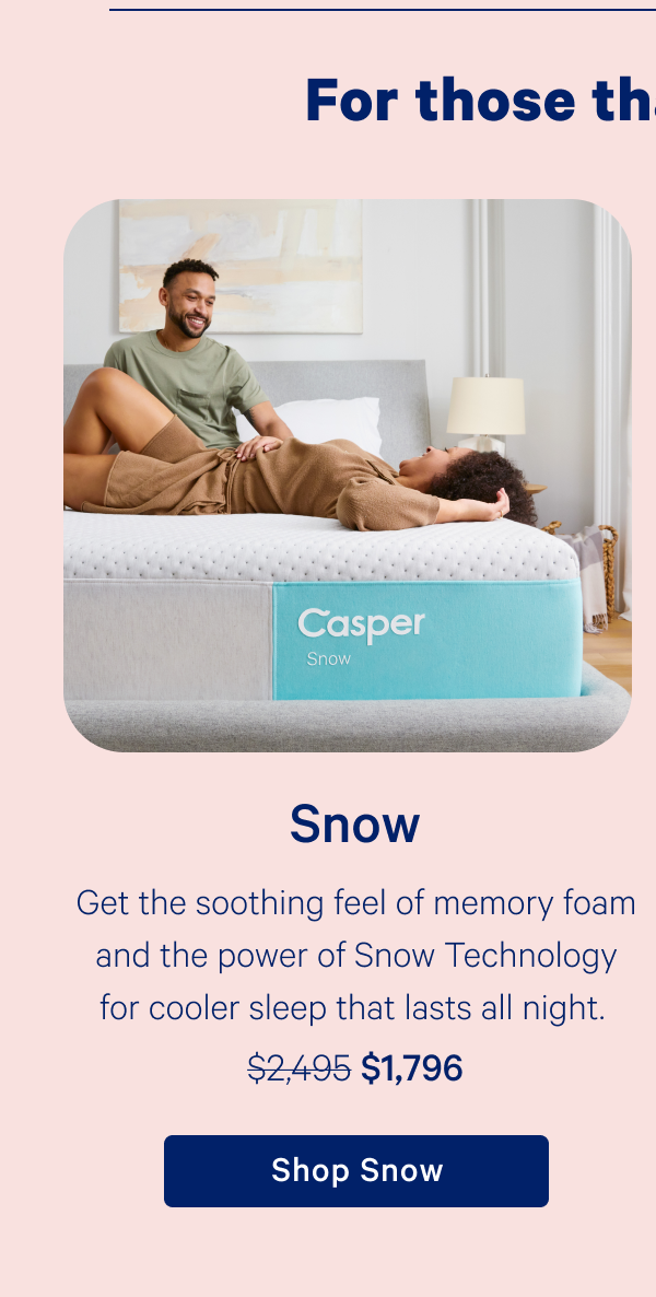 Snow; Get the soothing feel of memory foam and the power of Snow Technology for cooler sleep that lasts all night.