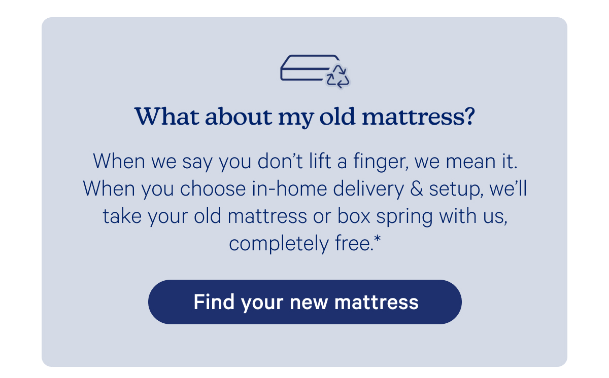 What about my old mattress? When we say you don't life a finger, we mean it. When you choose in-home delivery & setup, we'll take your old mattress or box spring with us, completely free.*