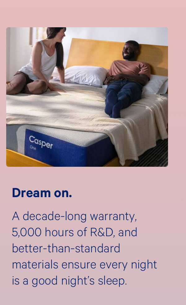 Dream on; A decade-long warranty, 5,000 hours of R&D, and better-than-standard materials ensure every night is a good night’s sleep.