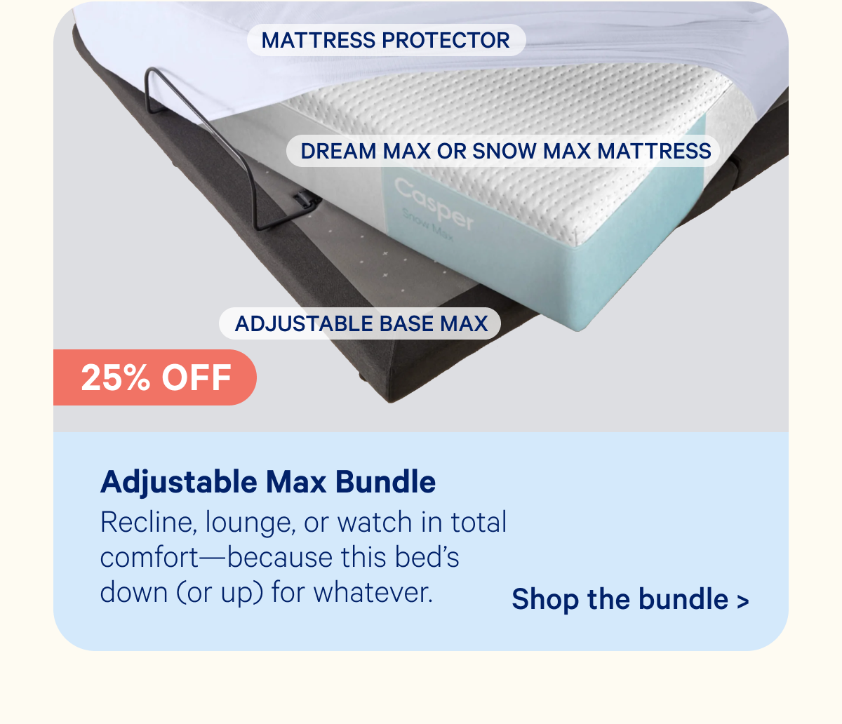Adjustable Max Bundle; Recline, lounge, or watch in total comfort—because this bed's down (or up) for whatever.
