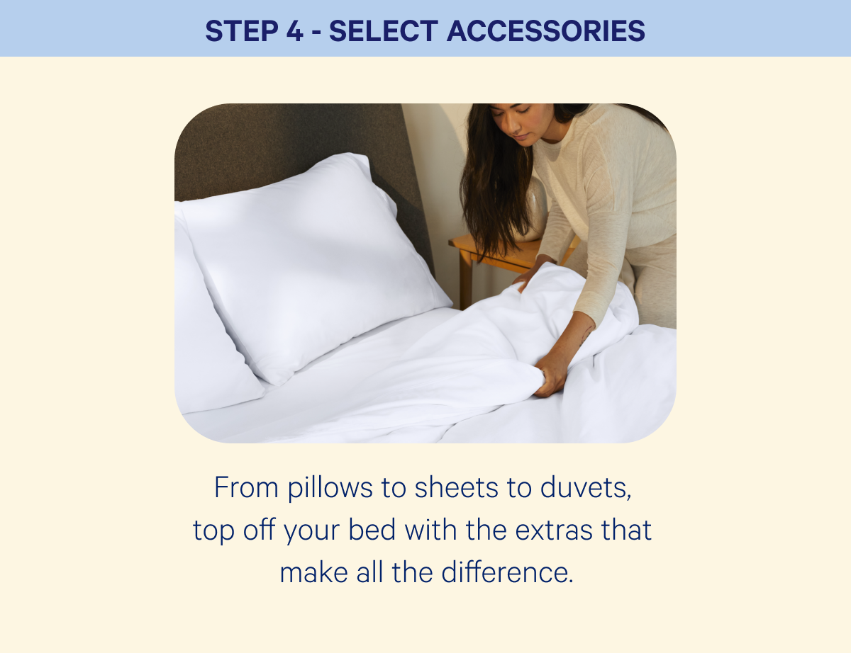 Step 4 - select accessories; From pillows to sheets to duvets,  top off your bed with the extras that  make all the difference.