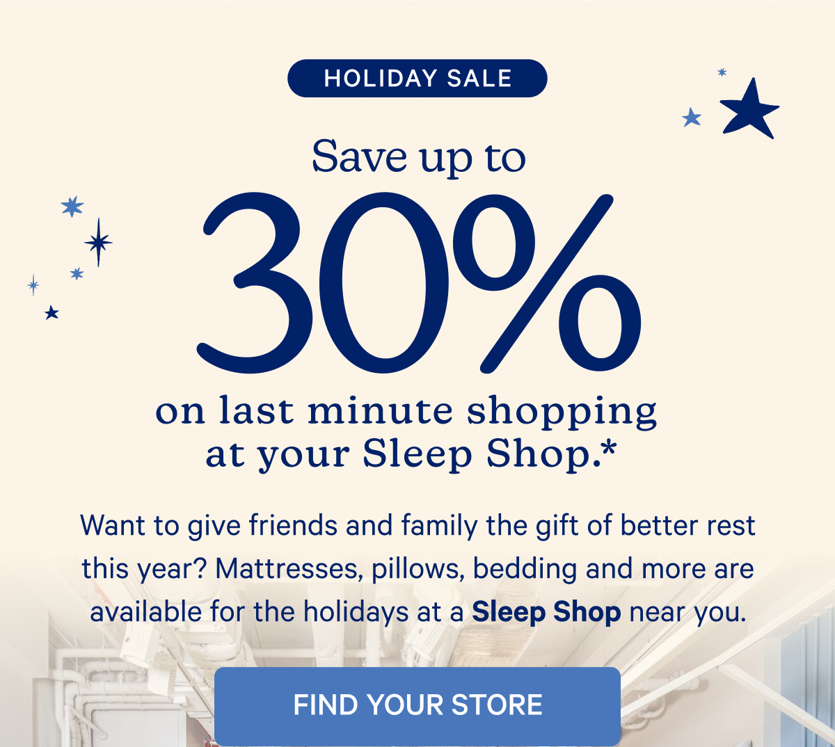 Holiday Sale; Save up to 30% on last minute shopping at your Sleep Shop.* Want to give friends and family the gift of better rest this year? Mattresses, pillows, bedding, and more are available for the holidays at a Sleep Shop near you.