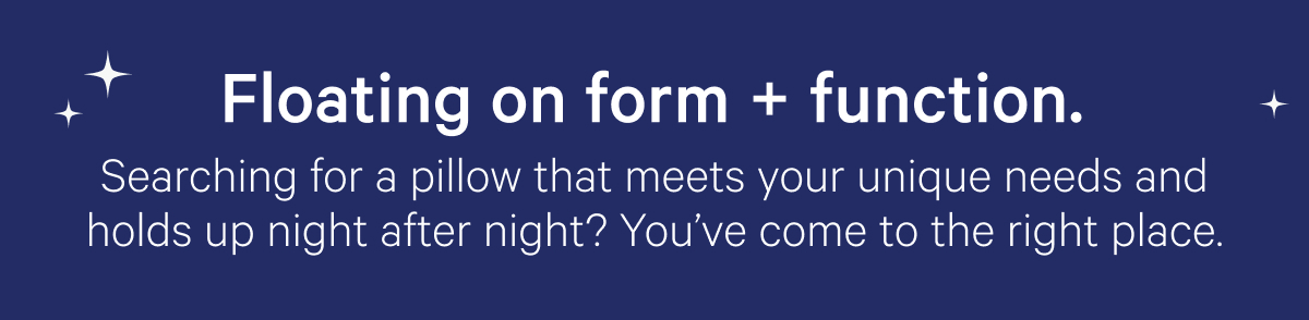 Floating on form + function. Searching for a pillow that meets your unique needs and holds up night after night? You've come to the right place.