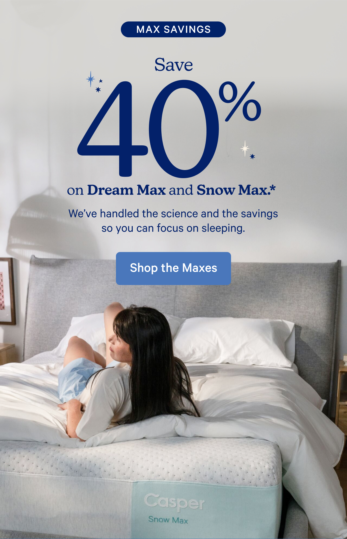 Max Savings; Save 40% on Dream Max and Snow Max.* This is where the magic happens. We handled the science and the savings so you can focus on sleeping.