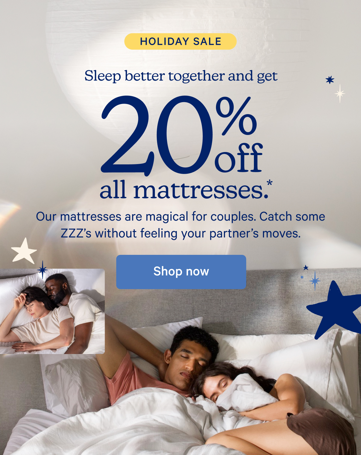 Holiday Sale; Sleep better together and get 20% off all mattresses.* Our mattresses are magical for couples. Catch some ZZZ's without feeling your partner's moves.