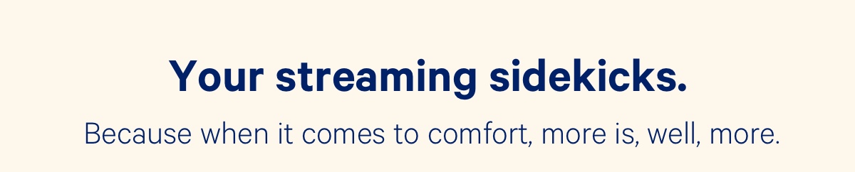 Your streaming sidekicks. Because when it comes to comfort, more is, well, more.