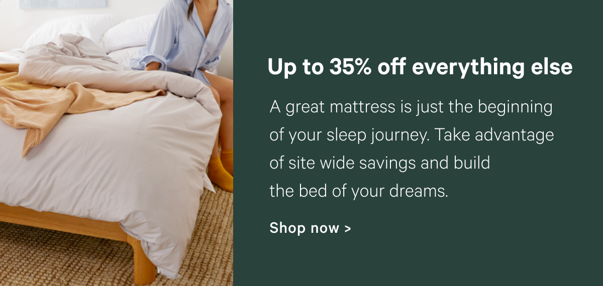 Up to 35% off everything else; A great mattress is just the beginning of your sleep journey. Take advantage of site wide savings and build the bed of your dreams.