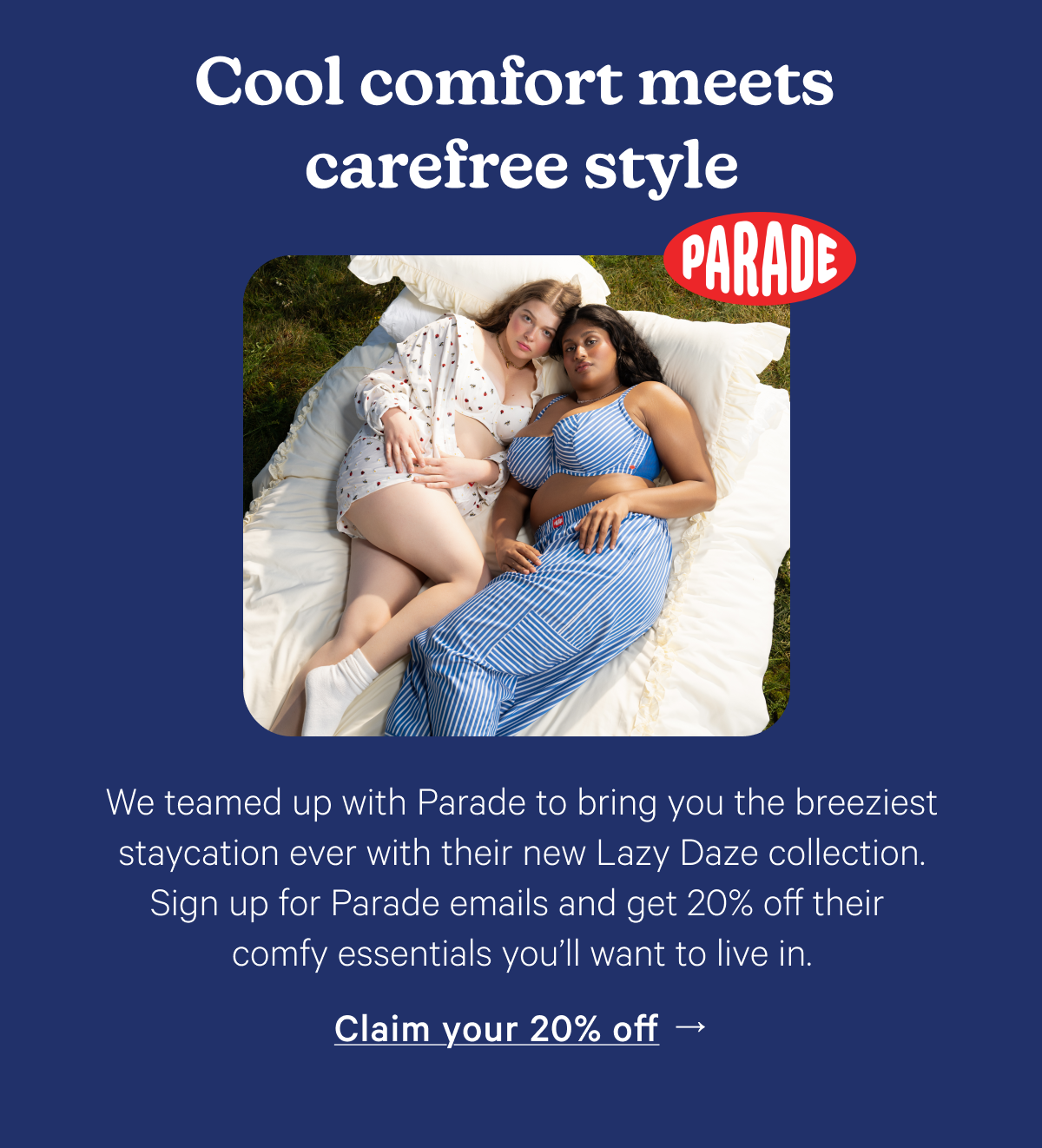 Cool comfort meets carefree style; We teamed up with Parade to bring you the breeziest staycation ever with their new Lazy Daze collection. Sign up for Parade emails and get 20% off their comfy essentials you'll want to live in.