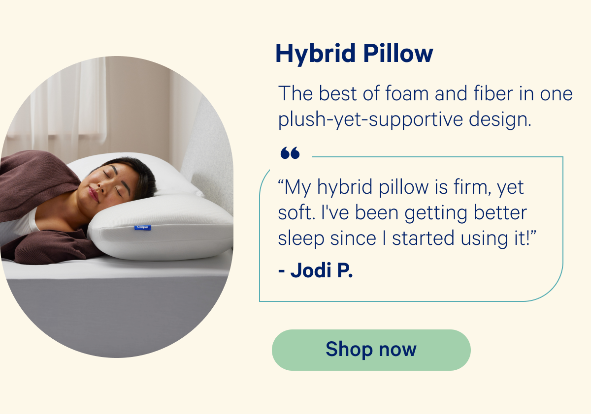 Hybrid Pillow: The best of foam and fiber in one plush-yet-supportive desing. “My hybrid pillow is firm, yet soft. I've been getting better sleep since I started using it!” -Jodi P.