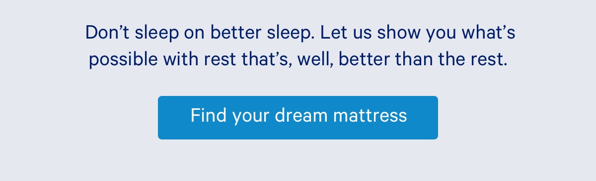 Don’t sleep on better sleep. Let us show you what’s possible with rest that’s, well, better than the rest. 