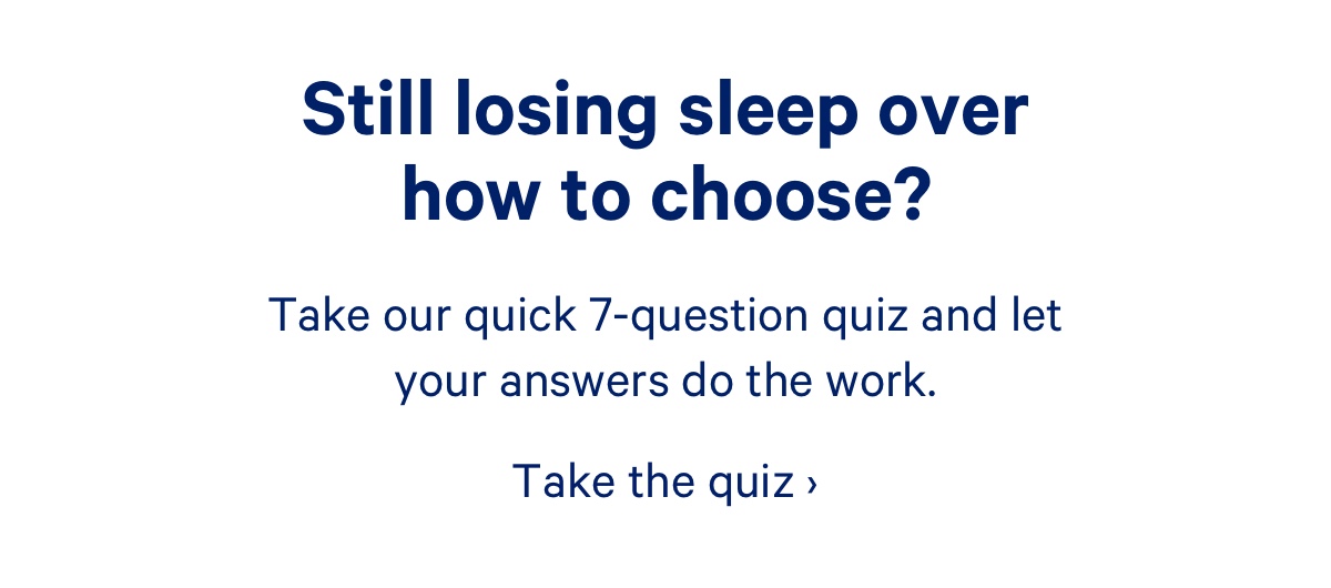 Still losing sleep over how to choose? Take our quick 7-question quiz and let your answers do the work.