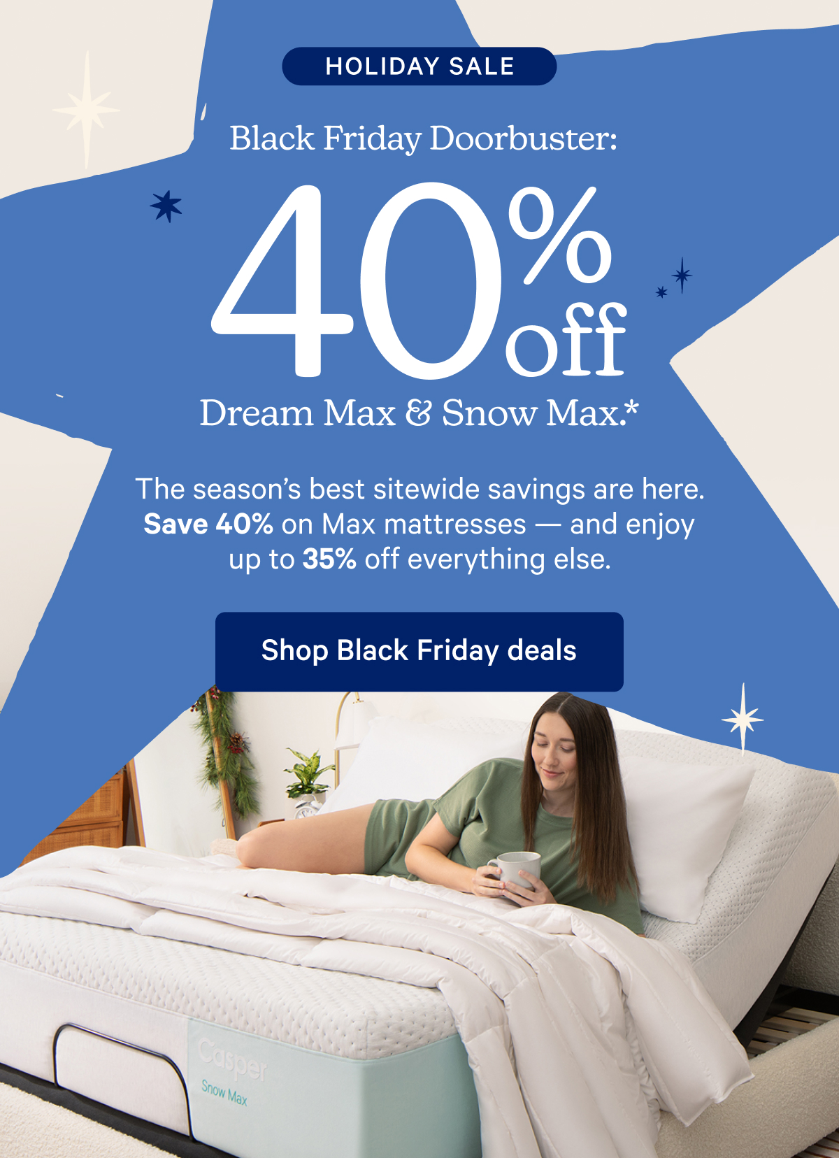 Holiday Sale; Black Friday Doorbuster: 40% off Dream Max & Snow Max.* The season's best sitewide savings are here. Save 40% on Max mattresses — and enjoy up to 35% off everything else.