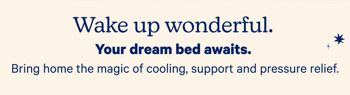 Wake up wonderful. Your dream bed awaits. Bring home the magic of cooling, support, and pressure relief.